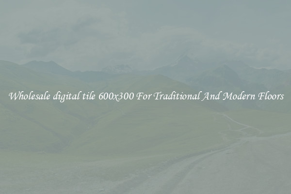 Wholesale digital tile 600x300 For Traditional And Modern Floors