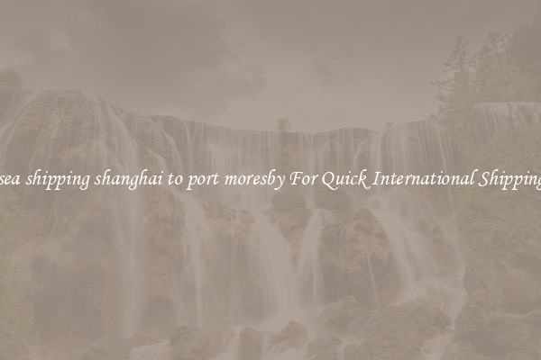 sea shipping shanghai to port moresby For Quick International Shipping